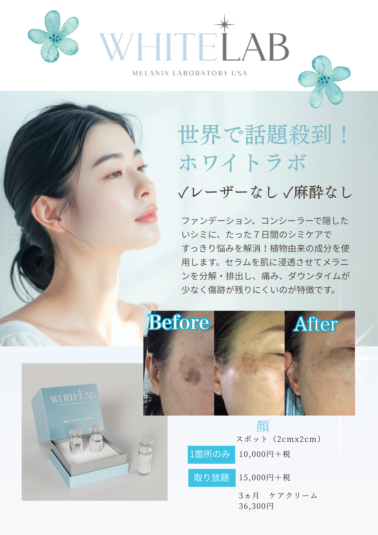 世界で話題殺到！
ホワイトラボ
\レーザーなし、麻酔なし
ファンデーション、コンシーラーで隠したいシミに、たった7日間のシミケアですっきり悩みを解消！植物由来の成分を使用します。セラムを肌に浸透させてメラニンを分解・排出し、痛み、ダウンタイムが少なく傷跡が残りにくいのが特徴です。
Before
After
WHITELAB
1箇所のみ
取り放題
顏
スポット（2cmx2cm）
10,000円＋税
15,000円＋税
3ヵ月 ケアクリーム
36,300円
